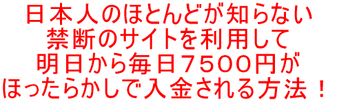 日本人のほとんどが知らない 禁断のサイトを利用して 明日から毎日7500円が ほったらかしで入金される方法!