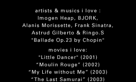 artisits & musics i love : Imogen Heap, BJORK, Alanis Morissette, Frank Sinatra, Astrud Gilberto & Ringo S. "Ballade Op.23 by Chopin"@movies i love : "Little Dancer" "Moulin Rouge" "My Life without me" "The Last Samurai"