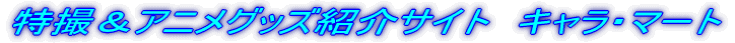 特撮＆アニメグッズ紹介サイト　キャラ・マート