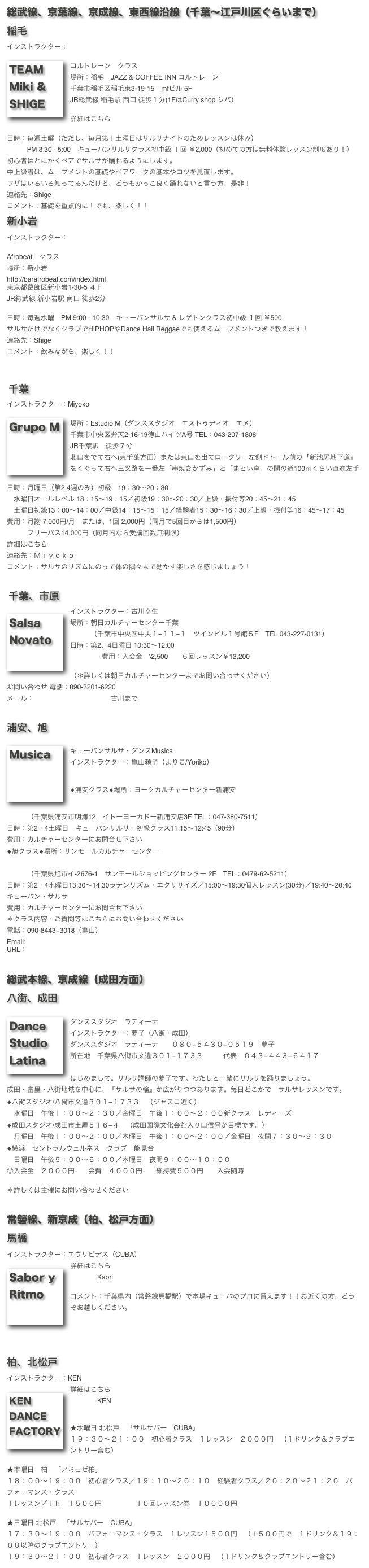 総武線、京葉線、京成線、東西線沿線（千葉〜江戸川区ぐらいまで）
稲毛
インストラクター：Team Miki & Shige
 ￼
コルトレーン　クラス
場所：稲毛　JAZZ & COFFEE INN コルトレーン
千葉市稲毛区稲毛東3-19-15　mfビル 5F 
JR総武線 稲毛駅 西口 徒歩１分(1FはCurry shop シバ）

詳細はこちら　Team Miki & Shigeホームページ

日時：毎週土曜（ただし、毎月第１土曜日はサルサナイトのためレッスンは休み）
　　　PM 3:30 - 5:00　キューバンサルサクラス初中級 １回 ￥2,000（初めての方は無料体験レッスン制度あり！）　
初心者はとにかくペアでサルサが踊れるようにします。
中上級者は、ムーブメントの基礎やペアワークの基本やコツを見直します。
ワザはいろいろ知ってるんだけど、どうもかっこ良く踊れないと言う方、是非！
連絡先：Shige　lavida@mac.email.ne.jp
コメント：基礎を重点的に！でも、楽しく！！
新小岩
インストラクター：Team Miki & Shige（Shigeのみ)
 
Afrobeat　クラス
場所：新小岩　Shot Bar / Club Afrobeat
http://barafrobeat.com/index.html
東京都葛飾区新小岩1-30-5 ４Ｆ 
JR総武線 新小岩駅 南口 徒歩2分

日時：毎週水曜　PM 9:00 - 10:30　キューバンサルサ & レゲトンクラス初中級 １回 ￥500
サルサだけでなくクラブでHIPHOPやDance Hall Reggaeでも使えるムーブメントつきで教えます！
連絡先：Shige　lavida@mac.email.ne.jp
コメント：飲みながら、楽しく！！



 千葉
インストラクター：Miyoko
￼
場所：Estudio M（ダンススタジオ　エストゥディオ　エメ）
千葉市中央区弁天2-16-19徳山ハイツA号 TEL：043-207-1808
JR千葉駅　徒歩７分
北口をでて右へ(東千葉方面）または東口を出てロータリー左側ドトール前の「新池尻地下道」をくぐって右へ三叉路を一番左「串焼きかずみ」と「まとい亭」の間の道100ｍくらい直進左手

日時：月曜日（第2,4週のみ）初級　19：30〜20：30
　水曜日オールレベル 18：15〜19：15／初級19：30〜20：30／上級・振付等20：45〜21：45
　土曜日初級13：00〜14：00／中級14：15〜15：15／経験者15：30〜16：30／上級・振付等16：45〜17：45
費用：月謝 7,000円/月　または、1回 2,000円（同月で5回目からは1,500円）
　　　フリーパス14,000円（同月内なら受講回数無制限）
詳細はこちら　GRUPO M ホームページ
連絡先：Ｍｉｙｏｋｏ 　azucar@mcn.ne.jp
コメント：サルサのリズムにのって体の隅々まで動かす楽しさを感じましょう！


 千葉、市原 
￼インストラクター：古川幸生
場所：朝日カルチャーセンター千葉　　http://www.asahi.com/acc/chiba/
　　　（千葉市中央区中央１−１１−１　ツインビル１号館５F　TEL 043-227-0131）
日時：第2、4日曜日 10:30〜12:00
		費用：入会金　\2,500　　６回レッスン￥13,200

（＊詳しくは朝日カルチャーセンターまでお問い合わせください）
お問い合わせ 電話：090-3201-6220
メール：c-soze@ka2.so-net.ne.jp 古川まで

 
浦安、旭
￼
キューバンサルサ・ダンスMusica　　
インストラクター：亀山頼子（よりこ/Yoriko）


◆浦安クラス◆場所：ヨークカルチャーセンター新浦安
http://culture.gr.jp/urayasu/

　　　（千葉県浦安市明海12　イトーヨーカドー新浦安店3F TEL：047-380-7511）
日時：第2・4土曜日　キューバンサルサ・初級クラス11:15〜12:45（90分）
費用：カルチャーセンターにお問合せ下さい
◆旭クラス◆場所：サンモールカルチャーセンター
　　　　http://culture.gr.jp/asahi/
　　　（千葉県旭市イ-2676-1　サンモールショッピングセンター 2F　TEL：0479-62-5211）
日時：第2・4水曜日13:30〜14:30ラテンリズム・エクササイズ／15:00〜19:30個人レッスン(30分)／19:40〜20:40キューバン・サルサ
費用：カルチャーセンターにお問合せ下さい
＊クラス内容・ご質問等はこちらにお問い合わせください
電話：090-8443−3018（亀山）
Email:kokoriko@pop21.odn.ne.jp
URL：http://www2.odn.ne.jp/yoriko-cuba/


総武本線、京成線（成田方面）
八街、成田
￼
ダンススタジオ　ラティーナ
インストラクター：夢子（八街・成田）
ダンススタジオ　ラティーナ　　０８０−５４３０−０５１９　夢子
所在地　千葉県八街市文違３０１−１７３３　　　代表　０４３−４４３−６４１７
ホームページ　『サルサの宝箱』
はじめまして。サルサ講師の夢子です。わたしと一緒にサルサを踊りましょう。
成田・富里・八街地域を中心に、『サルサの輪』が広がりつつあります。毎日どこかで　サルサレッスンです。
◆八街スタジオ/八街市文違３０１−１７３３　（ジャスコ近く）
　水曜日　午後１：００〜２：３０／金曜日　午後１：００〜２：００新クラス　レディーズ
◆成田スタジオ/成田市土屋５１６−４　（成田国際文化会館入り口信号が目標です。）
　月曜日　午後１：００〜２：００／木曜日　午後１：００〜２：００／金曜日　夜間７：３０〜９：３０
◆横浜　セントラルウェルネス　クラブ　能見台
　日曜日　午後５：００〜６：００／木曜日　夜間９：００〜１０：００
◎入会金　２０００円　　会費　４０００円　　維持費５００円　　入会随時

＊詳しくは主催にお問い合わせください


常磐線、新京成（柏、松戸方面）
馬橋
インストラクター：エウリピデス（CUBA）
￼詳細はこちら　 SABOR Y RITMO ホームページ
　　　　Kaori 　kaoriiznaga@hotmail.com

コメント：千葉県内（常磐線馬橋駅）で本場キューバのプロに習えます！！お近くの方、どうぞお越しください。





柏、北松戸
インストラクター：KEN
￼詳細はこちら　 KEN DANCE FACTORY ホームページ
　　　　KEN 　ken1-d-f@cf7.so-net.ne.jp

 
★水曜日 北松戸　「サルサバー　CUBA」　
１９：３０〜２１：００　初心者クラス　１レッスン　２０００円　（１ドリンク＆クラブエントリー含む）

★木曜日　柏　「アミュゼ柏」
１８：００〜１９：００　初心者クラス／１９：１０〜２０：１０　経験者クラス／２０：２０〜２１：２０　パフォーマンス・クラス　　　
１レッスン／１ｈ　１５００円　　　　　１０回レッスン券　１００００円

★日曜日 北松戸　「サルサバー　CUBA」　
１７：３０〜１９：００　パフォーマンス・クラス　１レッスン１５００円　（＋５００円で　１ドリンク＆１９：００以降のクラブエントリー）
１９：３０〜２１：００　初心者クラス　１レッスン　２０００円　（１ドリンク＆クラブエントリー含む）