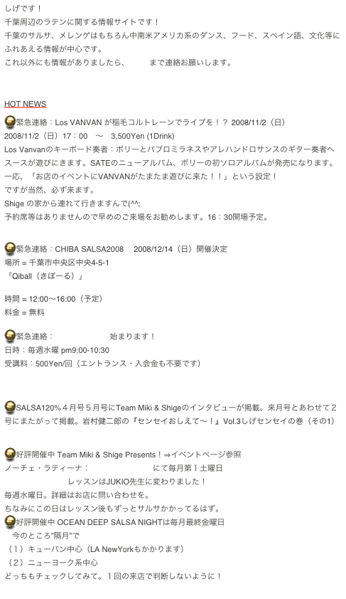 しげです！
千葉周辺のラテンに関する情報サイトです！
千葉のサルサ、メレンゲはもちろん中南米アメリカ系のダンス、フード、スペイン語、文化等にふれあえる情報が中心です。
これ以外にも情報がありましたら、Shigeまで連絡お願いします。



HOT NEWS

緊急連絡：Los VANVAN が稲毛コルトレーンでライブを！？ 2008/11/2（日）
2008/11/2（日）17：00　〜　3,500Yen (1Drink)
Los Vanvanのキーボード奏者：ボリーとパブロミラネスやアレハンドロサンスのギター奏者へスースが遊びにきます。SATEのニューアルバム、ボリーの初ソロアルバムが発売になります。
一応、「お店のイベントにVANVANがたまたま遊びに来た！！」という設定！
ですが当然、必ず来ます。
Shige の家から連れて行きますんで(^^;
予約席等はありませんので早めのご来場をお勧めします。16：30開場予定。


緊急連絡：CHIBA SALSA2008　 2008/12/14（日）開催決定
場所 = 千葉市中央区中央4-5-1
「Qiball（きぼーる）」
http://www.qiball.info/index.php
時間 = 12:00～16:00（予定）
料金 = 無料

緊急連絡：新小岩レッスン始まります！
日時：毎週水曜 pm9:00-10:30 
受講料：500Yen/回（エントランス・入会金も不要です）



SALSA120%４月号５月号にTeam Miki & Shigeのインタビューが掲載。来月号とあわせて２号にまたがって掲載。岩村健二郎の『センセイおしえて～！』Vol.3しげセンセイの巻（その1）
http://www.salsa120.jp/

好評開催中 Team Miki & Shige Presents！⇒イベントページ参照
ノーチェ・ラティーナ：稲毛コルトレーンにて毎月第１土曜日
OCEAN DEEPレッスンはJUKIO先生に変わりました！
毎週水曜日。詳細はお店に問い合わせを。
ちなみにこの日はレッスン後もずっとサルサかかってるはず。
好評開催中 OCEAN DEEP SALSA NIGHTは毎月最終金曜日
　今のところ”隔月”で
（１）キューバン中心（LA NewYorkもかかります）
（２）ニューヨーク系中心
どっちもチェックしてみて。１回の来店で判断しないように！
