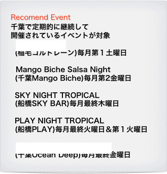 Recomend Event
千葉で定期的に継続して
開催されているイベントが対象
Noche Latina
(稲毛コルトレーン)毎月第１土曜日

Mango Biche Salsa Night
(千葉Mango Biche)毎月第2金曜日

SKY NIGHT TROPICAL
(船橋SKY BAR)毎月最終木曜日

PLAY NIGHT TROPICAL
(船橋PLAY)毎月最終火曜日＆第１火曜日

Ocean Deep Salsa Night
(千葉Ocean Deep)毎月最終金曜日