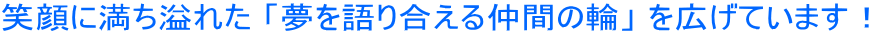 笑顔に満ち溢れた 「夢を語り合える仲間の輪」 を広げています!