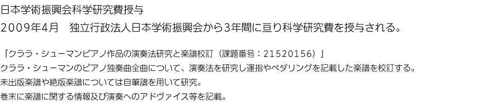 日本学術振興会科学研究費授与 2009年4月　独立行政法人日本学術振興会から3年間に亘り科学研究費を授与される。 「クララ・シューマンピアノ作品の演奏法研究と楽譜校訂（課題番号：21520156）」 クララ・シューマンのピアノ独奏曲全曲について、演奏法を研究し運指やペダリングを記載した楽譜を校訂する。 未出版楽譜や絶版楽譜については自筆譜を用いて研究。 巻末に楽譜に関する情報及び演奏へのアドヴァイス等を記載。