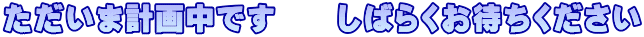 ただいま計画中です　　しばらくお待ちください