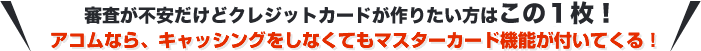 どうしてもクレジットカードを作りたい方はこの1枚！アコムなら、キャッシングをしなくてもマスターカード機能が付いてくる！