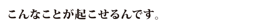 こんなことが起こせるんです。