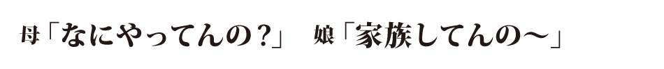 「なにやってんの？」「家族してんの〜」