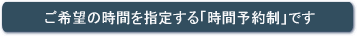 ご希望の時間を指定する時間予約制です