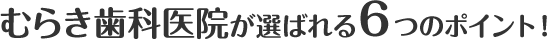 むらき歯科医院が選ばれる６つのポイント！