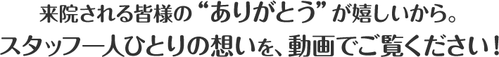 来院される皆様の ありがとう が嬉しいから。スタッフ一人ひとりの想いを、動画でご覧ください！