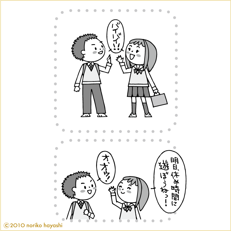 学校での帰り道、女の子と彼の会話「バイバイ！」「バイバイ！」「明日、休み時間に遊ぼうねっ！」「オ、オゥ！」と彼。明日が楽しみ。待ち遠しいよ。