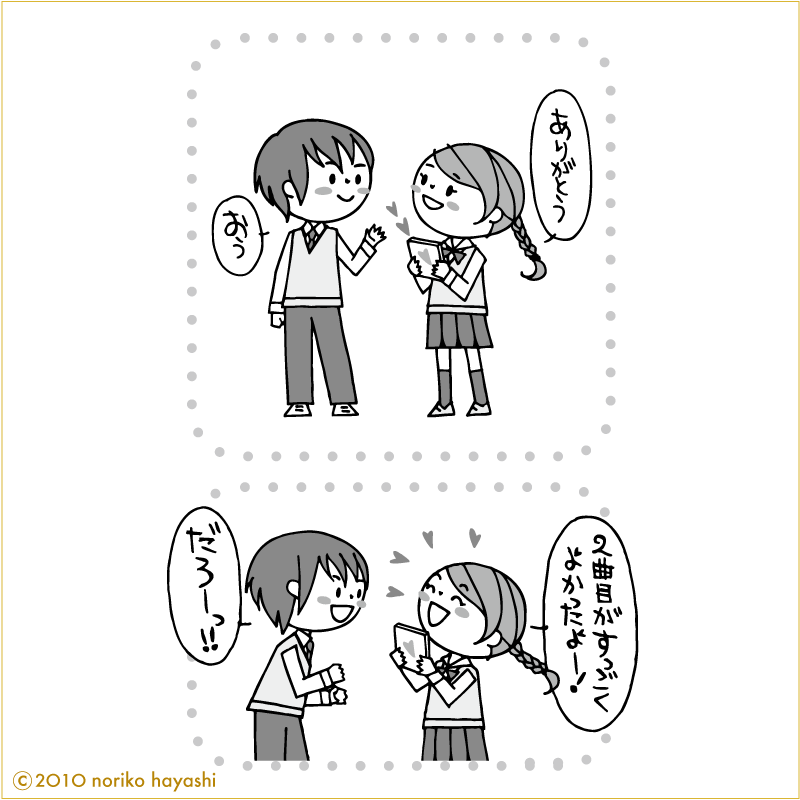 借りていたCDを彼に返す女の子と彼の会話「ありがとう！」「おう」「２曲目がすっごくよかったよー！」「だろーっっ！！」と彼。好きなものが一緒だと盛り上がるよね！