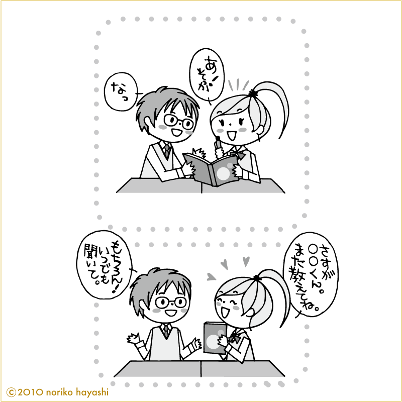 彼に勉強を教えてもらっている女の子と彼の会話「あ！そっか」「なっ」「さすが◯◯くん、また教えてね」「もちろん！いつでも聞いて」と彼。やった！いつでも声かけていいのかな。