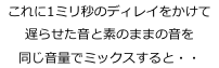これに1ミリ秒のディレイをかけて
遅らせた音と素のままの音を
同じ音量でミックスすると・・