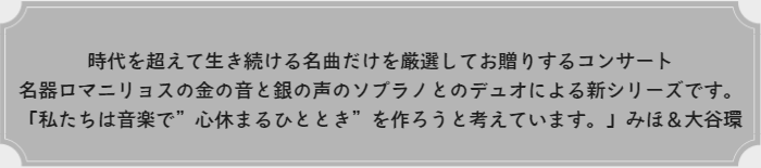 時代を超えて生き続ける名曲だけを厳選してお贈りするコンサート名器ロマニリョスの金の音と銀の声のソプラノとのデュオによる新シリーズです。「私たちは音楽で”心休まるひととき”を作ろうと考えています。」みほ＆大谷環