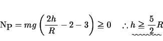 \begin{displaymath}
% latex2html id marker 143N_{\mbox{P}} = mg\left( {{\bun{{...
...ight) \ge 0 \quad
\therefore \uwave{h \ge {\bun{{5}}{{2}}}R }
\end{displaymath}