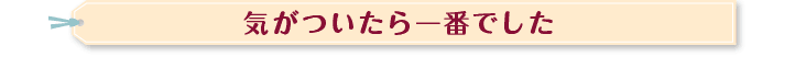 気が付いたら一番でした