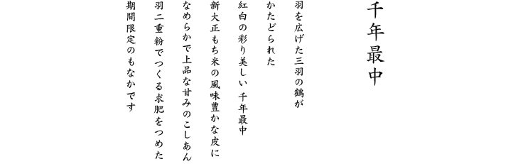 羽を広げた三羽の鶴がかたどられた紅白の彩り美しい 姫もなか 新大正もち米の風味豊かな皮になめらかで上品な甘みのこしあん 羽二重粉でつくる求肥をつめた 期間限定のもなかです