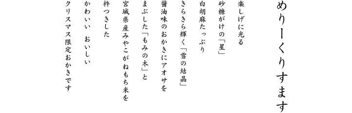 楽しげに光る砂糖がけの「星」白胡麻たっぷりきらきら輝く「雪の結晶」香り豊かなあおさをまぶした「もみの木」と宮城県産みやこがねもち米を杵つきしたかわいいおいしいクリスマス限定おかきです