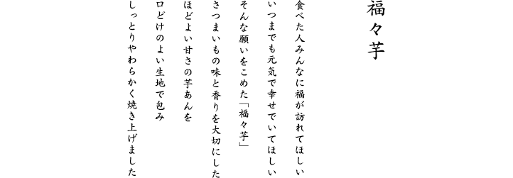 さつまいもの味と香りを大切にした、ほどよい甘さの芋あんを口どけのよい生地で包み、しっとりやわらかく焼き上げました