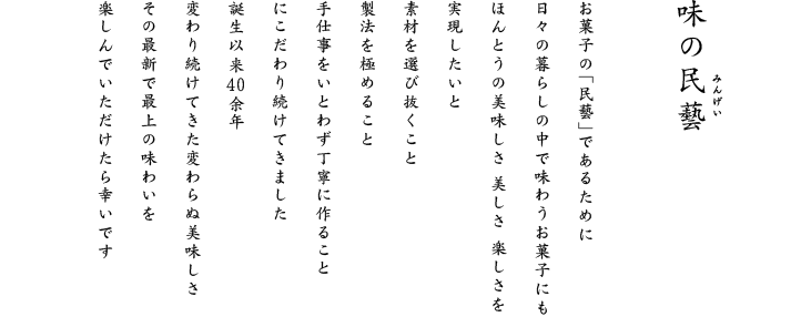 おいしさに芸がある。十七種類の個性豊かなおかき。人間国宝　芹沢銈介氏による春夏秋冬の掛紙。捨てずに使える漆塗りをほどこした箱、風味を守る個包装など、素材から容器の細部まで、すべてに心をくばった自信作です。