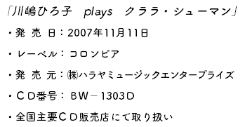 「川嶋ひろ子　plays　クララ・シューマン」 ・発売日：2007年11月11日 ・レーベル：コロンビア ・発売元：㈱ハラヤミュージックエンタープライズ ・ＣＤ番号：ＢＷ－1303Ｄ ・全国主要ＣＤ販売店にて取り扱い