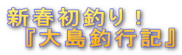 新春初釣り! 『大島釣行記』