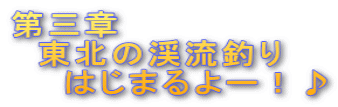 第三章 　東北の渓流釣り 　　はじまるよー！♪