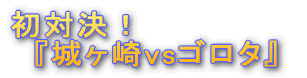 '初対決!『城ヶ崎vsゴロタ』