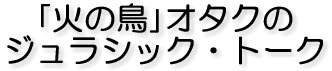 「火の鳥」オタクの ジュラシック・トーク