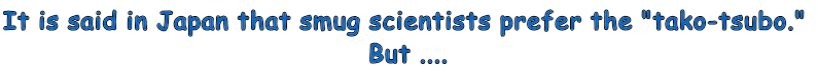 It is said in Japan that smug scientists prefer the "tako-tsubo."  But ....